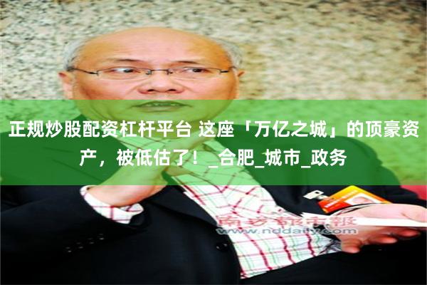 正规炒股配资杠杆平台 这座「万亿之城」的顶豪资产，被低估了！_合肥_城市_政务