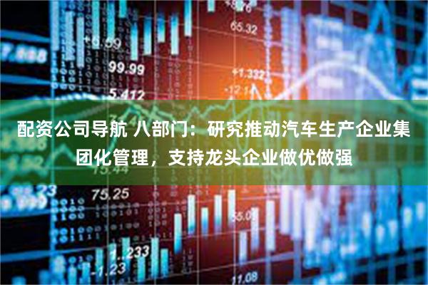 配资公司导航 八部门：研究推动汽车生产企业集团化管理，支持龙头企业做优做强