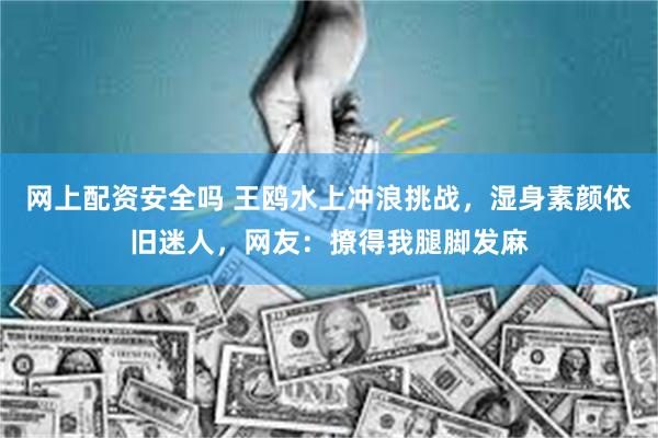 网上配资安全吗 王鸥水上冲浪挑战，湿身素颜依旧迷人，网友：撩得我腿脚发麻