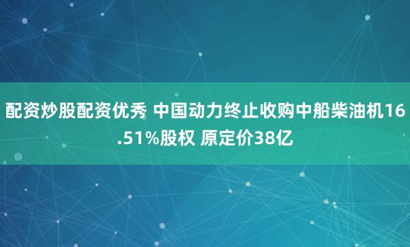 配资炒股配资优秀 中国动力终止收购中船柴油机16.51%股权 原定价38亿