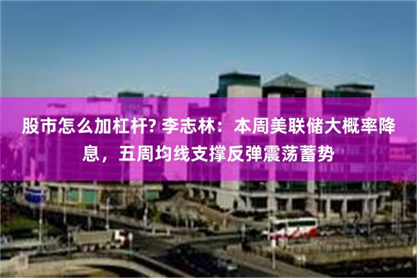 股市怎么加杠杆? 李志林：本周美联储大概率降息，五周均线支撑反弹震荡蓄势