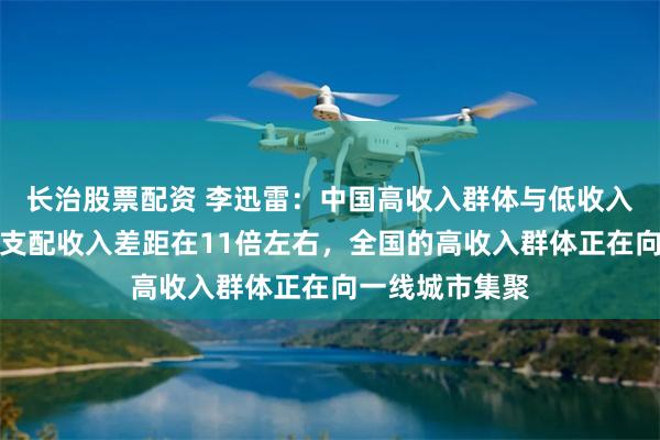 长治股票配资 李迅雷：中国高收入群体与低收入群体的人均可支配收入差距在11倍左右，全国的高收入群体正在向一线城市集聚
