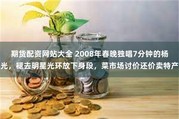 期货配资网站大全 2008年春晚独唱7分钟的杨光,褪去明星光环放下身段,菜市场讨价还价卖特产